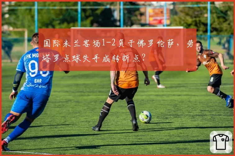 国际米兰客场1-2负于佛罗伦萨，劳塔罗点球失手成转折点？