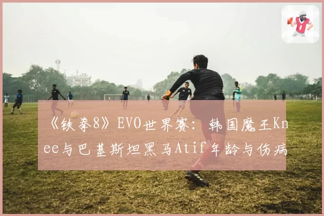 《铁拳8》EVO世界赛:韩国魔王Knee与巴基斯坦黑马Atif年龄与伤病困扰下的状态保持对比