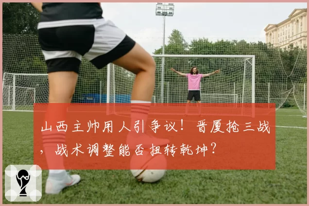 山西主帅用人引争议！晋厦抢三战，战术调整能否扭转乾坤？