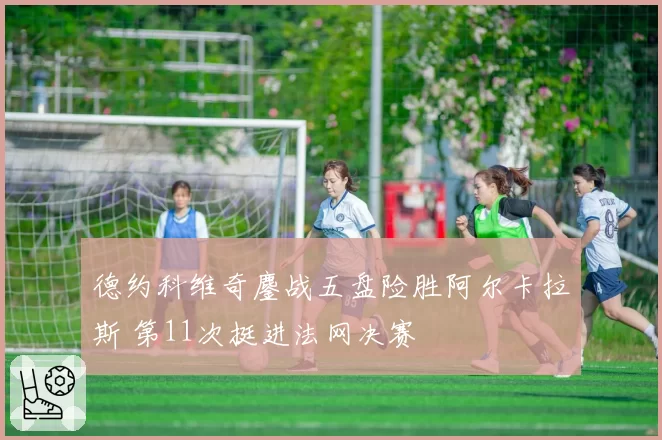 德约科维奇鏖战五盘险胜阿尔卡拉斯 第11次挺进法网决赛