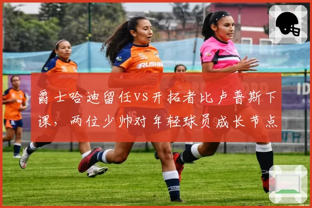 爵士哈迪留任vs开拓者比卢普斯下课，两位少帅对年轻球员成长节点与战术自由度对比