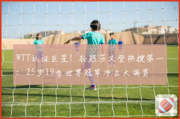 WTT认证巨星!孙颖莎又登热搜第一:25岁19个世界冠军冲击大满贯