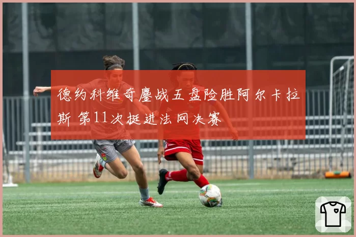 德约科维奇鏖战五盘险胜阿尔卡拉斯 第11次挺进法网决赛