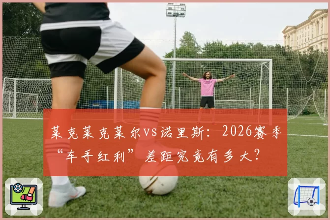莱克莱克莱尔vs诺里斯：2026赛季“车手红利”差距究竟有多大？