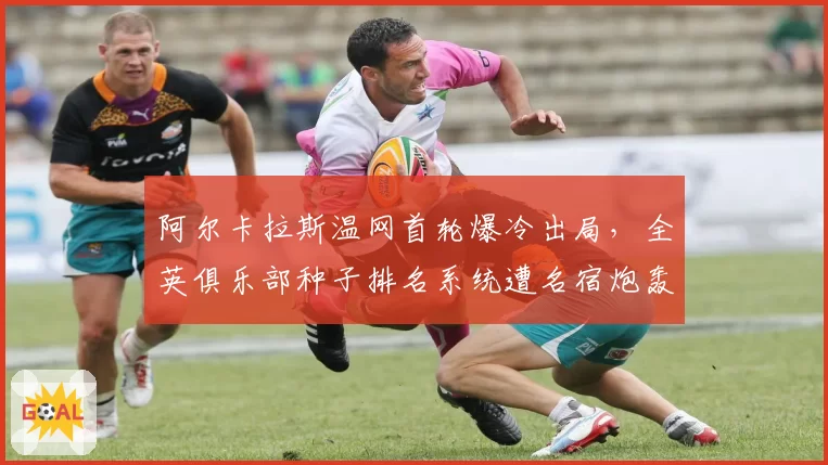 阿尔卡拉斯温网首轮爆冷出局,全英俱乐部种子排名系统遭名宿炮轰