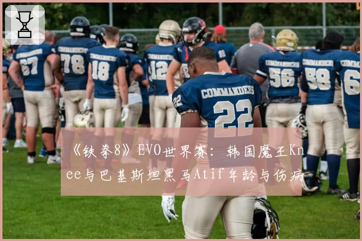 《铁拳8》EVO世界赛:韩国魔王Knee与巴基斯坦黑马Atif年龄与伤病困扰下的状态保持对比