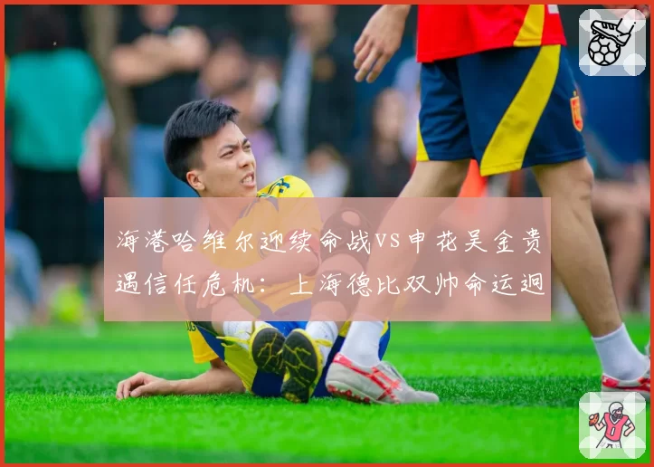 海港哈维尔迎续命战vs申花吴金贵遇信任危机:上海德比双帅命运迥异