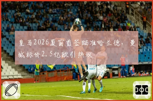 皇马2026夏窗首签瞄准哈兰德，曼城标价2.5亿欧引热议