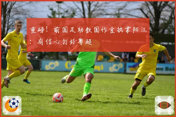 重磅！前国足助教国作金执掌阳江：有信心打好粤超