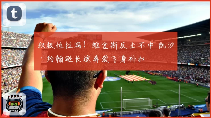 积极性拉满!维金斯反击不中 凯沙·约翰逊长途奔袭飞身补扣