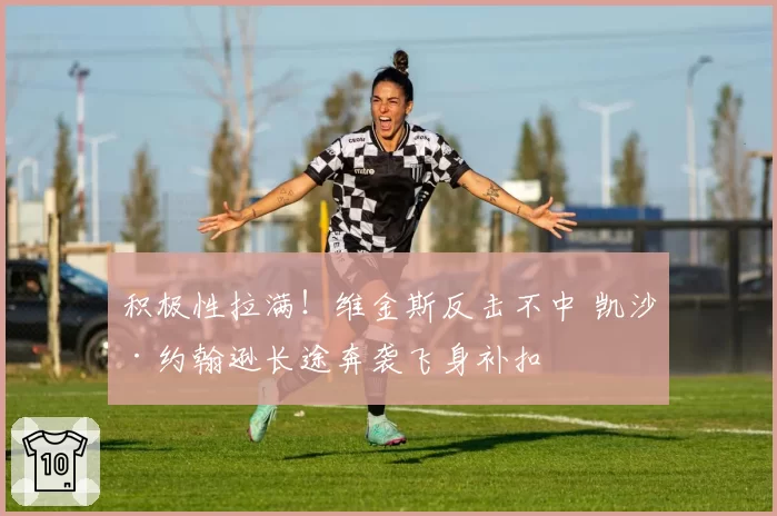 积极性拉满!维金斯反击不中 凯沙·约翰逊长途奔袭飞身补扣