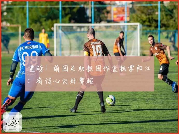 重磅!前国足助教国作金执掌阳江:有信心打好粤超