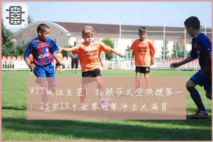WTT认证巨星!孙颖莎又登热搜第一:25岁19个世界冠军冲击大满贯