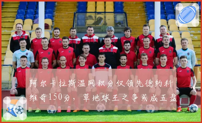 阿尔卡拉斯温网积分仅领先德约科维奇150分，草地球王之争或成五盘决斗