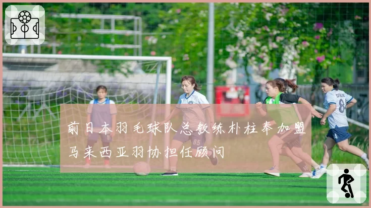 前日本羽毛球队总教练朴柱奉加盟马来西亚羽协担任顾问