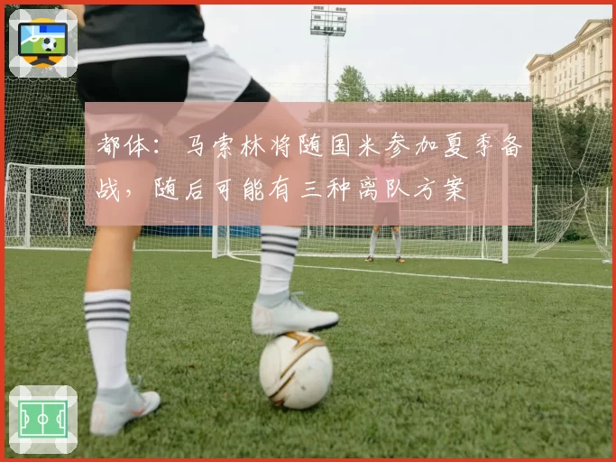 都体：马索林将随国米参加夏季备战，随后可能有三种离队方案
