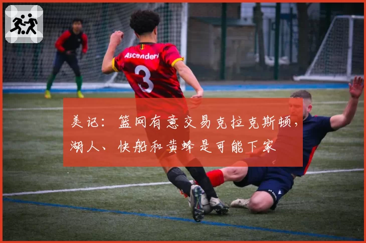 美记:篮网有意交易克拉克斯顿,湖人、快船和黄蜂是可能下家