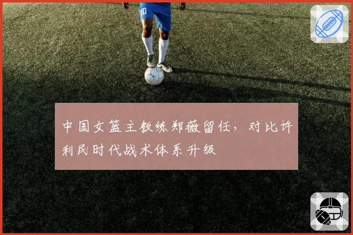 中国女篮主教练郑薇留任，对比许利民时代战术体系升级