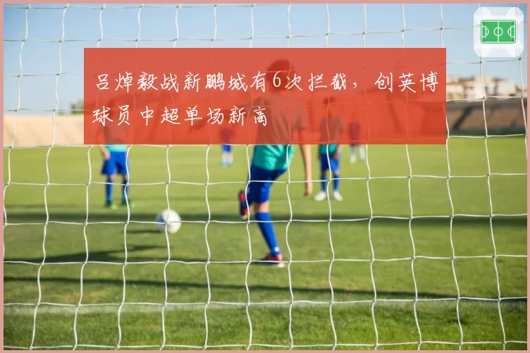 吕焯毅战新鹏城有6次拦截,创英博球员中超单场新高