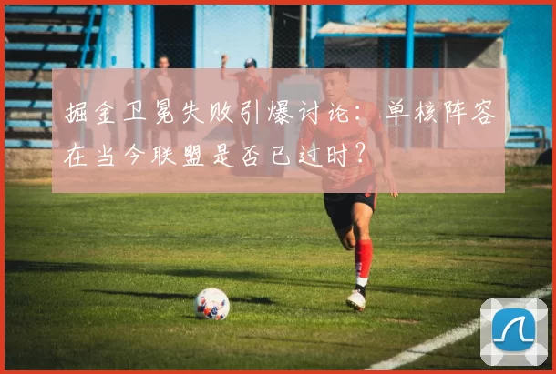 掘金卫冕失败引爆讨论：单核阵容在当今联盟是否已过时？