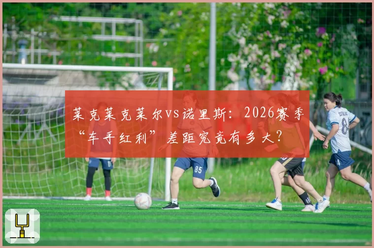 莱克莱克莱尔vs诺里斯：2026赛季“车手红利”差距究竟有多大？