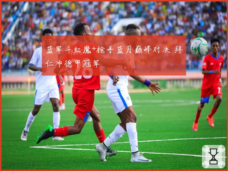 蓝军斗红魔+枪手蓝月巅峰对决 拜仁冲德甲冠军