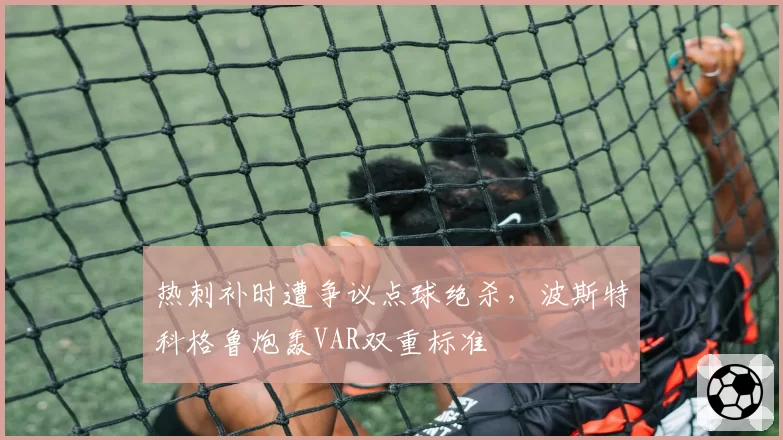 热刺补时遭争议点球绝杀，波斯特科格鲁炮轰VAR双重标准