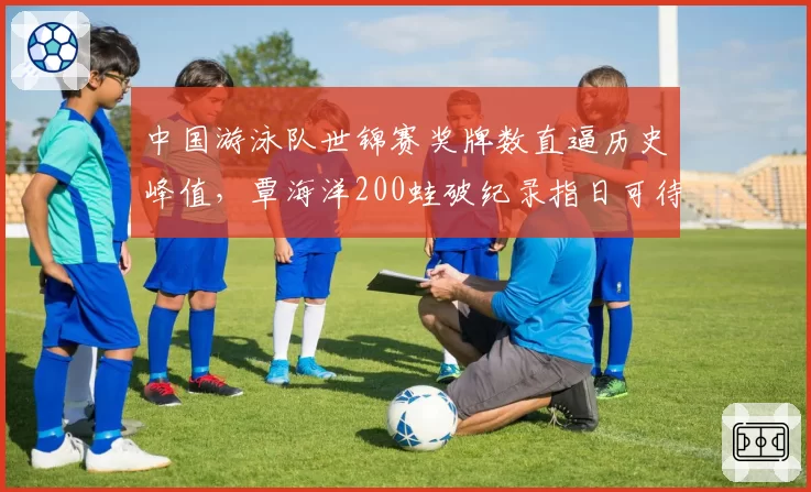 中国游泳队世锦赛奖牌数直逼历史峰值，覃海洋200蛙破纪录指日可待