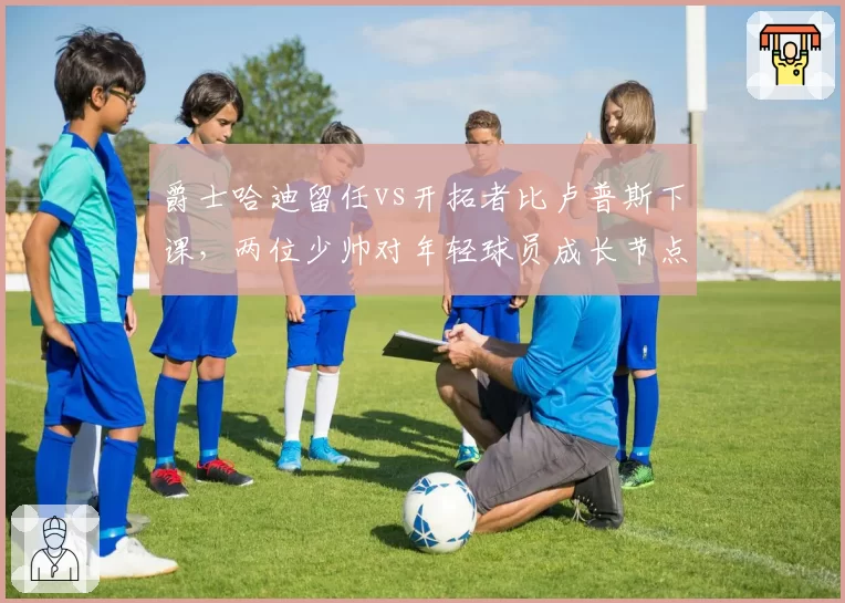 爵士哈迪留任vs开拓者比卢普斯下课，两位少帅对年轻球员成长节点与战术自由度对比
