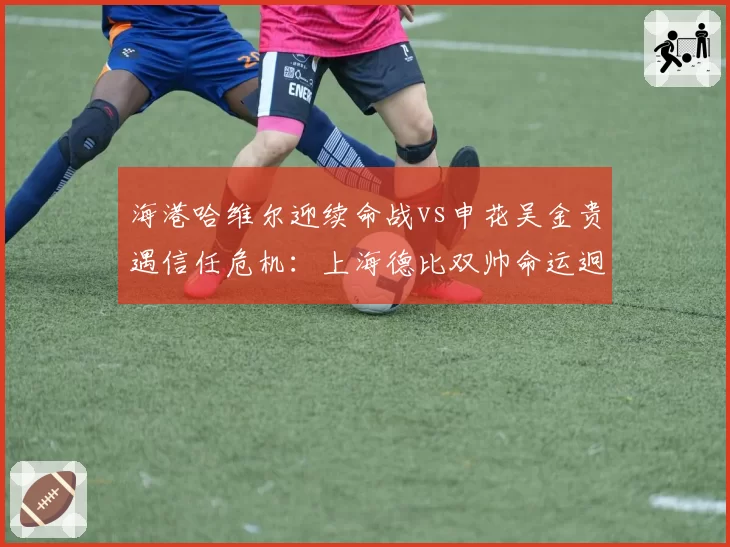 海港哈维尔迎续命战vs申花吴金贵遇信任危机:上海德比双帅命运迥异