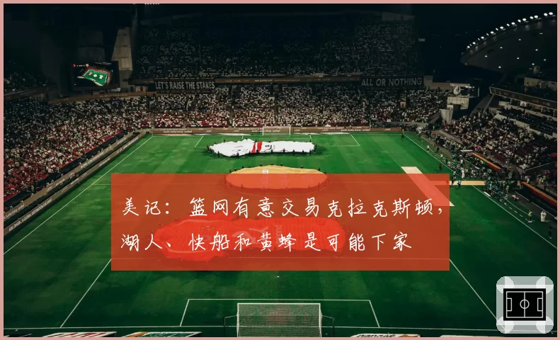 美记:篮网有意交易克拉克斯顿,湖人、快船和黄蜂是可能下家