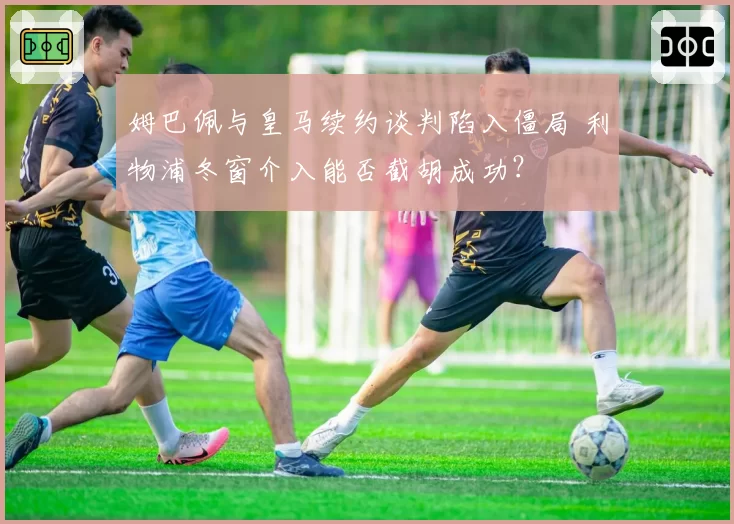 姆巴佩与皇马续约谈判陷入僵局 利物浦冬窗介入能否截胡成功？