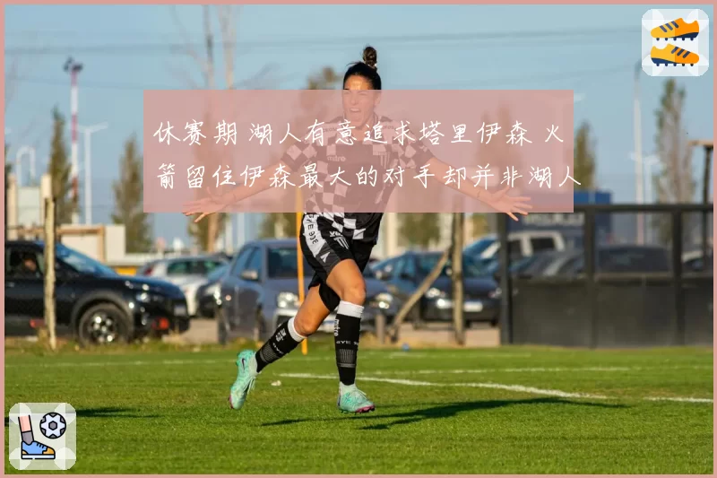 休赛期 湖人有意追求塔里伊森 火箭留住伊森最大的对手却并非湖人