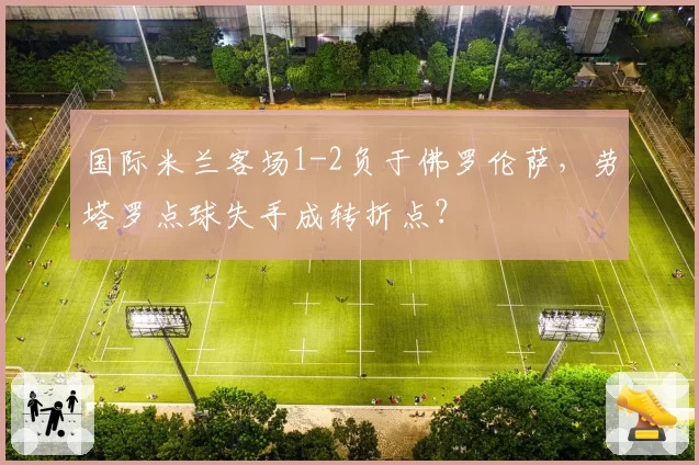 国际米兰客场1-2负于佛罗伦萨，劳塔罗点球失手成转折点？